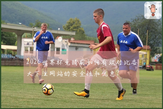 2026世界杯竞猜前如何有效对比各大下注网站的安全性和优惠？