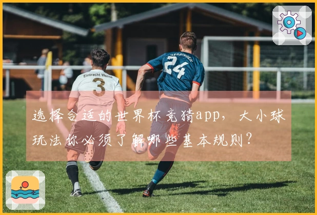 选择合适的世界杯竞猜app，大小球玩法你必须了解哪些基本规则？