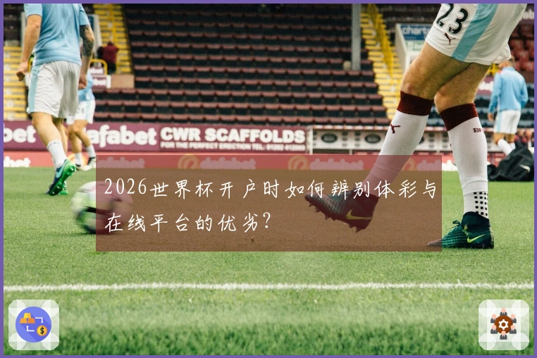 2026世界杯开户时如何辨别体彩与在线平台的优劣？
